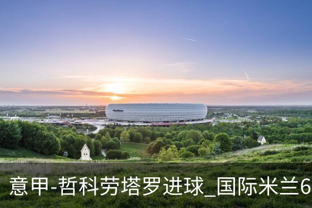 意甲-哲科劳塔罗进球 国际米兰6-1夺主场3连胜